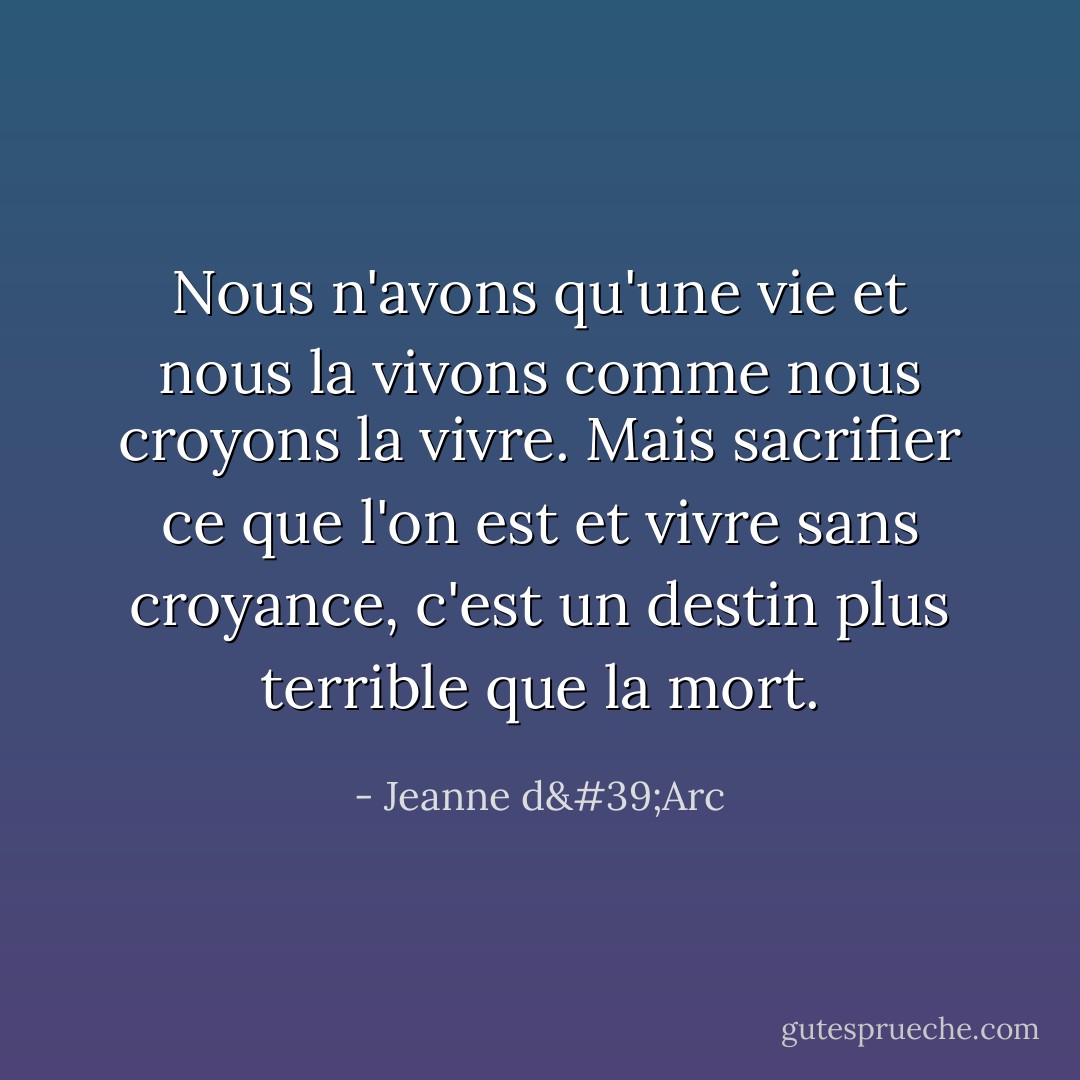 Nous n'avons qu'une vie et nous la vivons comme nous croyons la vivre. Mais sacrifier ce que l'on est et vivre sans croyance, c'est un destin plus terrible que la mort. - Jeanne d'Arc