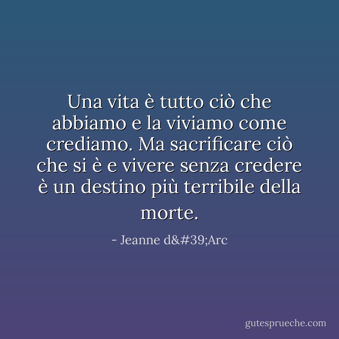 Una vita è tutto ciò che abbiamo e la viviamo come crediamo. Ma sacrificare ciò che si è e vivere senza credere è un destino più terribile della morte. - Jeanne d'Arc