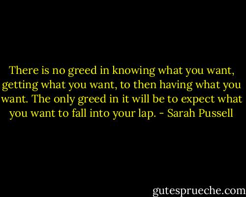 There is no greed in knowing what you want, getting what you want, to then having what you want. The only greed in it will be to expect what you want to fall into your lap. - Sarah Pussell