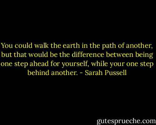 You could walk the earth in the path of another, but that would be the difference between being one step ahead for yourself, while your one step behind another. - Sarah Pussell