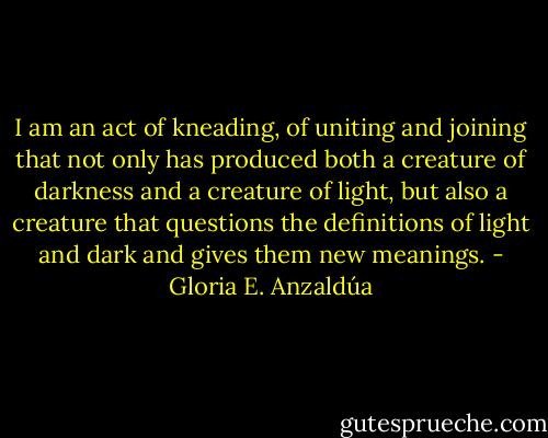 I am an act of kneading, of uniting and joining that not only has produced both a creature of darkness and a creature of light, but also a creature that questions the definitions of light and dark and gives them new meanings. - Gloria E. Anzaldúa