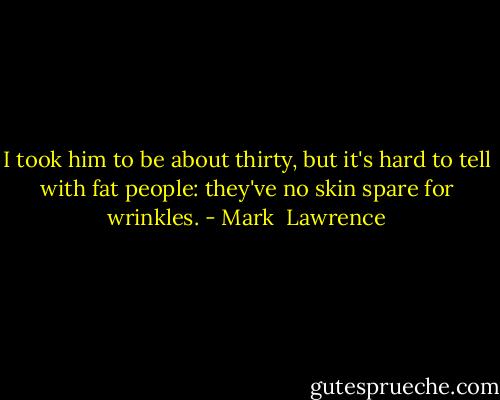 I took him to be about thirty, but it's hard to tell with fat people: they've no skin spare for wrinkles. - Mark  Lawrence