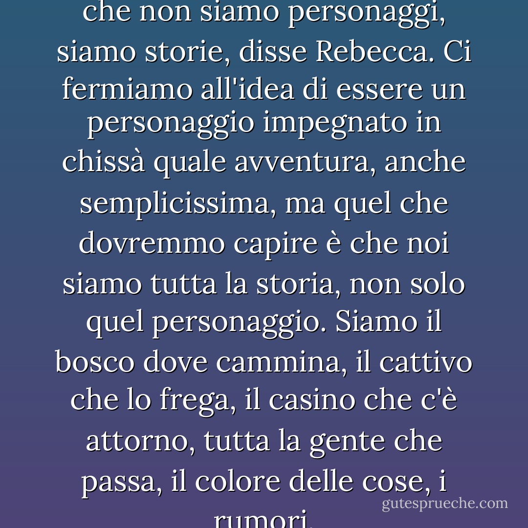 Jasper Gwyn mi ha insegnato che non siamo personaggi, siamo storie, disse Rebecca. Ci fermiamo all'idea di essere un personaggio impegnato in chissà quale avventura, anche semplicissima, ma quel che dovremmo capire è che noi siamo tutta la storia, non solo quel personaggio. Siamo il bosco dove cammina, il cattivo che lo frega, il casino che c'è attorno, tutta la gente che passa, il colore delle cose, i rumori. - Alessandro Baricco