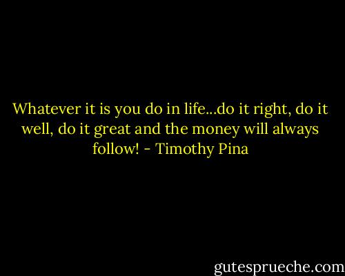 Whatever it is you do in life...do it right, do it well, do it great and the money will always follow! - Timothy Pina