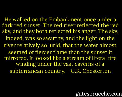 He walked on the Embankment once under a dark red sunset. The red river reflected the red sky, and they both reflected his anger. The sky, indeed, was so swarthy, and the light on the river relatively so lurid, that the water almost seemed of fiercer flame than the sunset it mirrored. It looked like a stream of literal fire winding under the vast caverns of a subterranean country. - G.K. Chesterton