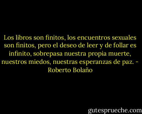 Los libros son finitos, los encuentros sexuales son finitos, pero el deseo de leer y de follar es infinito, sobrepasa nuestra propia muerte, nuestros miedos, nuestras esperanzas de paz. - Roberto Bolaño