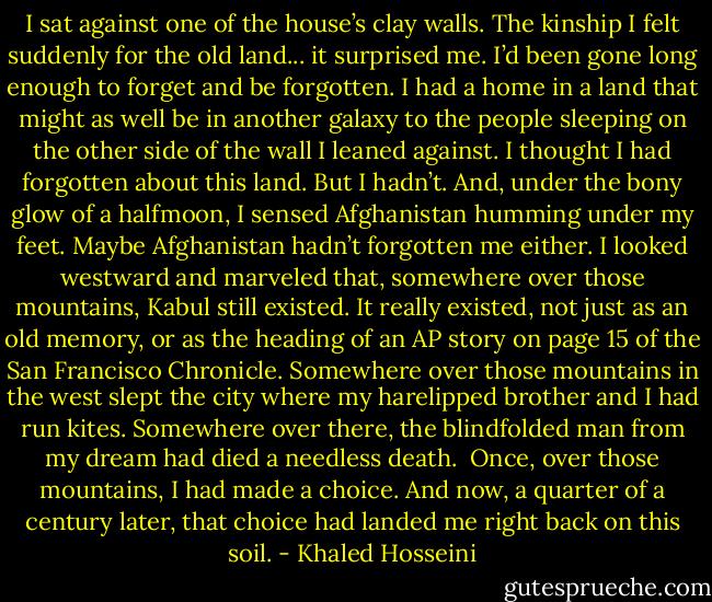 I sat against one of the house’s clay walls. The kinship I felt suddenly for the old land... it surprised me. I’d been gone long enough to forget and be forgotten. I had a home in a land that might as well be in another galaxy to the people sleeping on the other side of the wall I leaned against. I thought I had forgotten about this land. But I hadn’t. And, under the bony glow of a halfmoon, I sensed Afghanistan<br />humming under my feet. Maybe Afghanistan hadn’t forgotten me either. I looked westward and marveled that, somewhere over those mountains, Kabul still existed. It really existed, not just as an old memory, or as the heading of an AP story on page 15 of the San Francisco<br />Chronicle. Somewhere over those mountains in the west slept the city where my harelipped brother and I had run kites. Somewhere over there, the blindfolded man from my dream had died a needless death. <br />Once, over those mountains, I had made a choice. And now, a quarter of a century later, that choice had landed me right back on this soil. - Khaled Hosseini