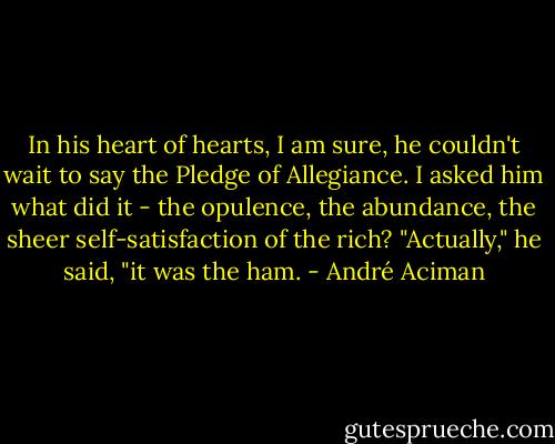 In his heart of hearts, I am sure, he couldn't wait to say the Pledge of Allegiance. I asked him what did it - the opulence, the abundance, the sheer self-satisfaction of the rich? "Actually," he said, "it was the ham. - André Aciman
