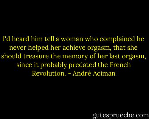 I'd heard him tell a woman who complained he never helped her achieve orgasm, that she should treasure the memory of her last orgasm, since it probably predated the French Revolution. - André Aciman