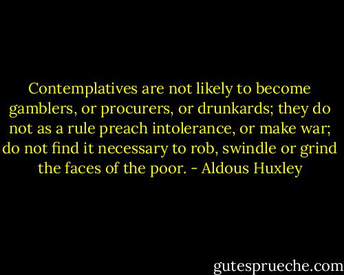 Contemplatives are not likely to become gamblers, or procurers, or drunkards; they do not as a rule preach intolerance, or make war; do not find it necessary to rob, swindle or grind the faces of the poor. - Aldous Huxley