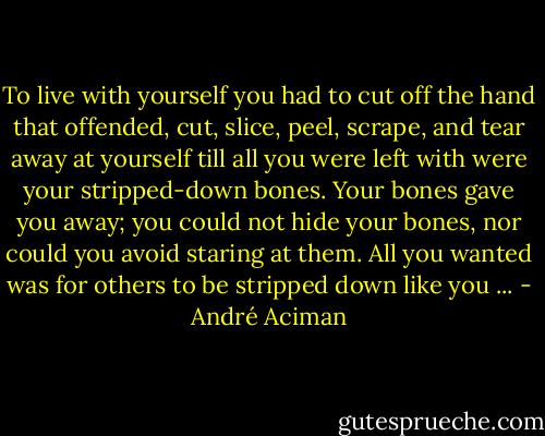 To live with yourself you had to cut off the hand that offended, cut, slice, peel, scrape, and tear away at yourself till all you were left with were your stripped-down bones. Your bones gave you away; you could not hide your bones, nor could you avoid staring at them. All you wanted was for others to be stripped down like you ... - André Aciman