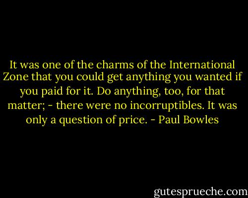 It was one of the charms of the International Zone that you could get anything you wanted if you paid for it. Do anything, too, for that matter; - there were no incorruptibles. It was only a question of price. - Paul Bowles