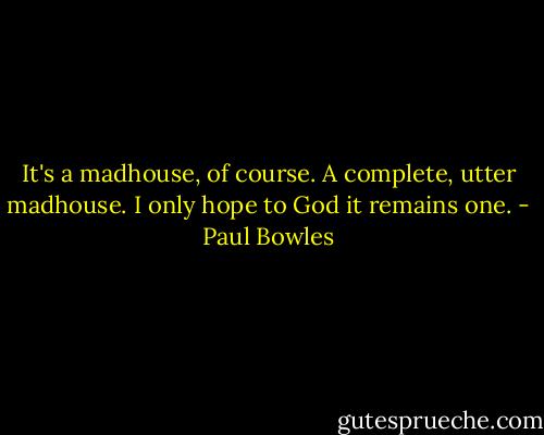 It's a madhouse, of course. A complete, utter madhouse. I only hope to God it remains one. - Paul Bowles