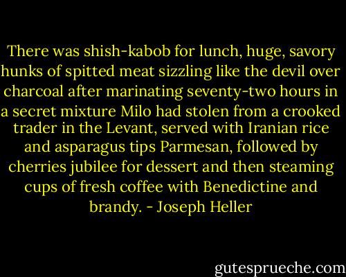 There was shish-kabob for lunch, huge, savory hunks of spitted meat sizzling like the devil over charcoal after marinating seventy-two hours in a secret mixture Milo had stolen from a crooked trader in the Levant, served with Iranian rice and asparagus tips Parmesan, followed by cherries jubilee for dessert and then steaming cups of fresh coffee with Benedictine and brandy. - Joseph Heller