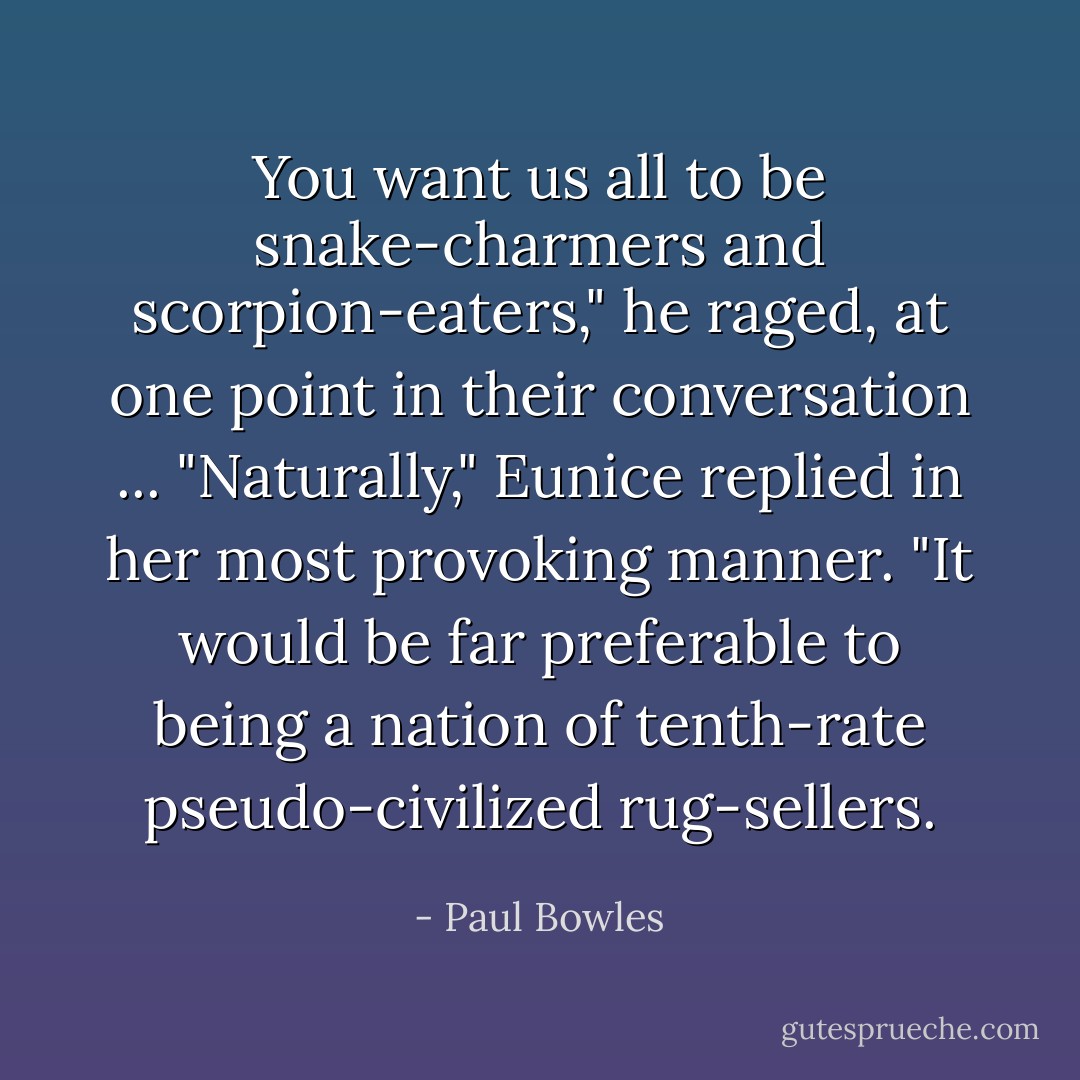 You want us all to be snake-charmers and scorpion-eaters," he raged, at one point in their conversation ...<br />"Naturally," Eunice replied in her most provoking manner. "It would be far preferable to being a nation of tenth-rate pseudo-civilized rug-sellers. - Paul Bowles