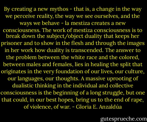 By creating a new mythos - that is, a change in the way we perceive reality, the way we see ourselves, and the ways we behave - la mestiza creates a new consciousness. The work of mestiza consciousness is to break down the subject/object duality that keeps her prisoner and to show in the flesh and through the images in her work how duality is transcended. The answer to the problem between the white race and the colored, between males and females, lies in healing the split that originates in the very foundation of our lives, our culture, our languages, our thoughts. A massive uprooting of dualistic thinking in the individual and collective consciousness is the beginning of a long struggle, but one that could, in our best hopes, bring us to the end of rape, of violence, of war. - Gloria E. Anzaldúa