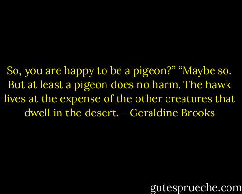 So, you are happy to be a pigeon?”<br />“Maybe so. But at least a pigeon does no harm. The hawk lives at the expense of the other creatures that dwell in the desert. - Geraldine Brooks