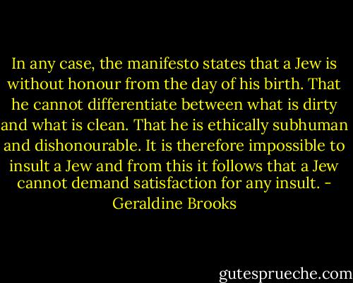 In any case, the manifesto states that a Jew is without honour from the day of his birth. That he cannot differentiate between what is dirty and what is clean. That he is ethically subhuman and dishonourable. It is therefore impossible to insult a Jew and from this it follows that a Jew cannot demand satisfaction for any insult. - Geraldine Brooks