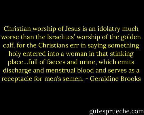 Christian worship of Jesus is an idolatry much worse than the Israelites’ worship of the golden calf, for the Christians err in saying something holy entered into a woman in that stinking place…full of faeces and urine, which emits discharge and menstrual blood and serves as a receptacle for men’s semen. - Geraldine Brooks