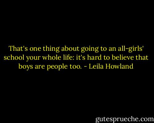 That's one thing about going to an all-girls' school your whole life: it's hard to believe that boys are people too. - Leila Howland