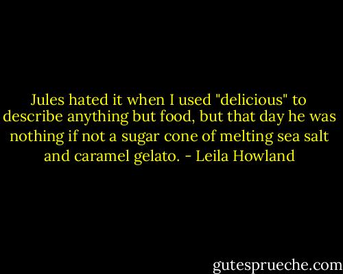 Jules hated it when I used "delicious" to describe anything but food, but that day he was nothing if not a sugar cone of melting sea salt and caramel gelato. - Leila Howland