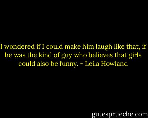 I wondered if I could make him laugh like that, if he was the kind of guy who believes that girls could also be funny. - Leila Howland
