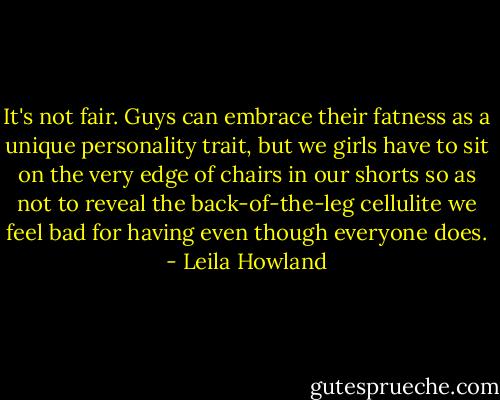 It's not fair. Guys can embrace their fatness as a unique personality trait, but we girls have to sit on the very edge of chairs in our shorts so as not to reveal the back-of-the-leg cellulite we feel bad for having even though everyone does. - Leila Howland
