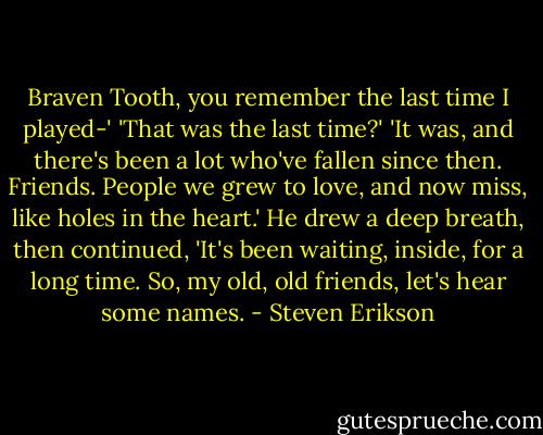 Braven Tooth, you remember the last time I played-'<br />'That was the last time?'<br />'It was, and there's been a lot who've fallen since then. Friends. People we grew to love, and now miss, like holes in the heart.' He drew a deep breath, then continued, 'It's been waiting, inside, for a long time. So, my old, old friends, let's hear some names. - Steven Erikson