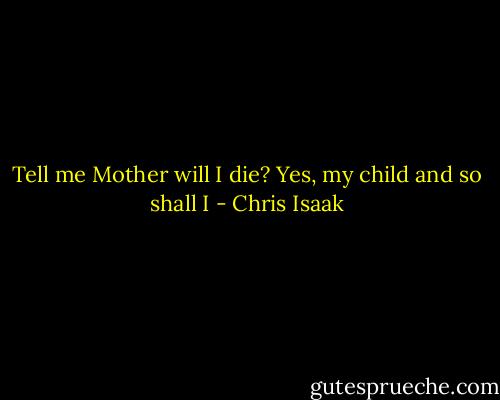 Tell me Mother will I die?<br />Yes, my child and so shall I - Chris Isaak