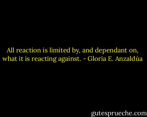 All reaction is limited by, and dependant on, what it is reacting against. - Gloria E. Anzaldúa