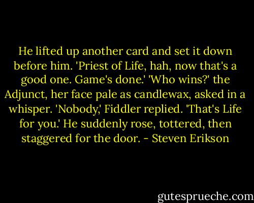 He lifted up another card and set it down before him. 'Priest of Life, hah, now that's a good one. Game's done.'<br />'Who wins?' the Adjunct, her face pale as candlewax, asked in a whisper.<br />'Nobody,' Fiddler replied. 'That's Life for you.' He suddenly rose, tottered, then staggered for the door. - Steven Erikson