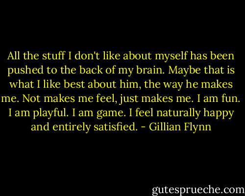 All the stuff I don't like about myself has been pushed to the back of my brain. Maybe that is what I like best about him, the way he makes me. Not makes me feel, just makes me. I am fun. I am playful. I am game. I feel naturally happy and entirely satisfied. - Gillian Flynn