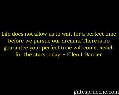 Life does not allow us to wait for a perfect time before we pursue our dreams. There is no guarantee your perfect time will come. Reach for the stars today! - Ellen J. Barrier