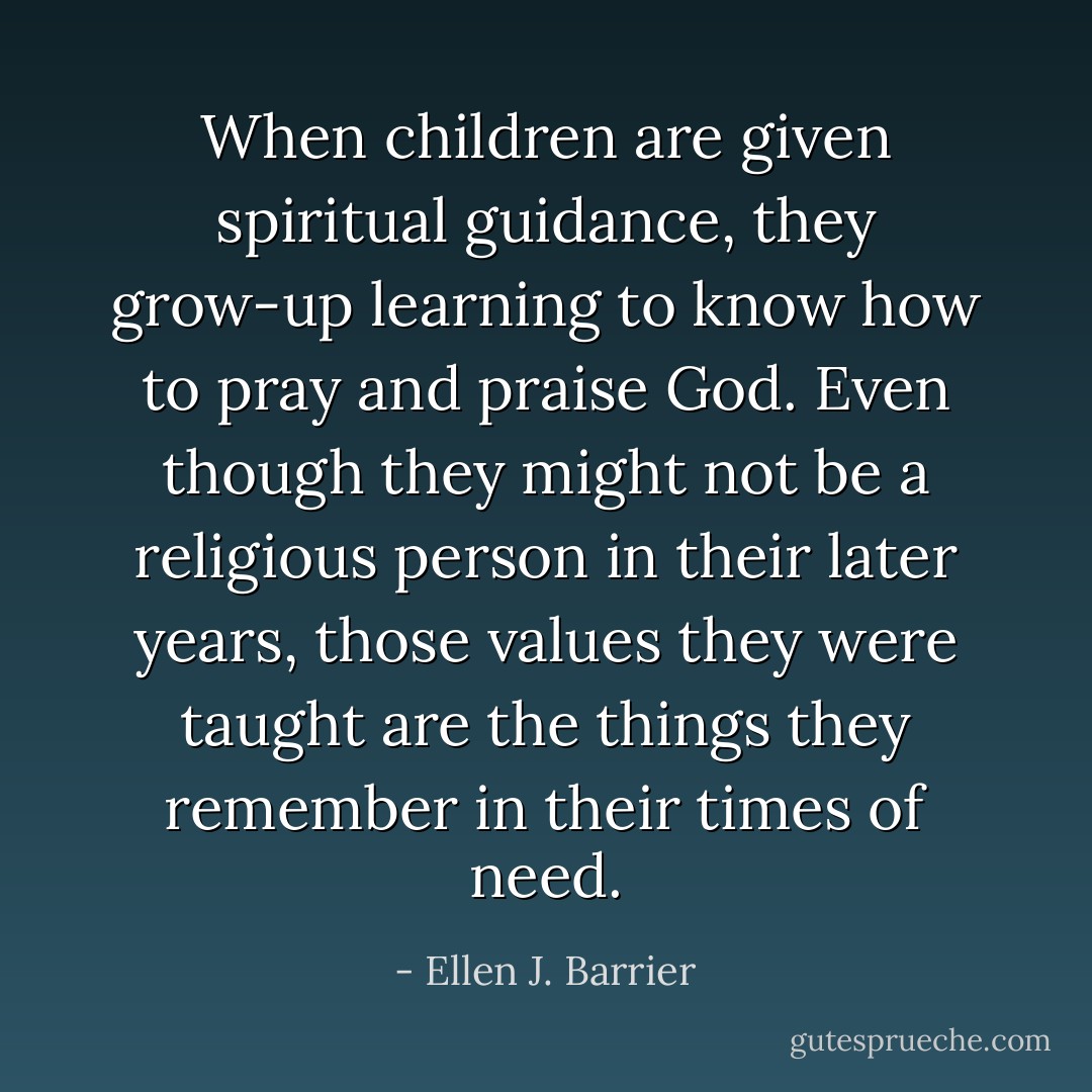 When children are given spiritual guidance, they grow-up learning to know how to pray and praise God. Even though they might not be a religious person in their later years, those values they were taught are the things they remember in their times of need. - Ellen J. Barrier