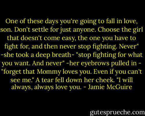 One of these days you're going to fall in love, son. Don't settle for just anyone. Choose the girl that doesn't come easy, the one you have to fight for, and then never stop fighting. Never" -she took a deep breath- "stop fighting for what you want. And never" -her eyebrows pulled in - "forget that Mommy loves you. Even if you can't see me." A tear fell down her cheek. "I will always, always love you. - Jamie McGuire