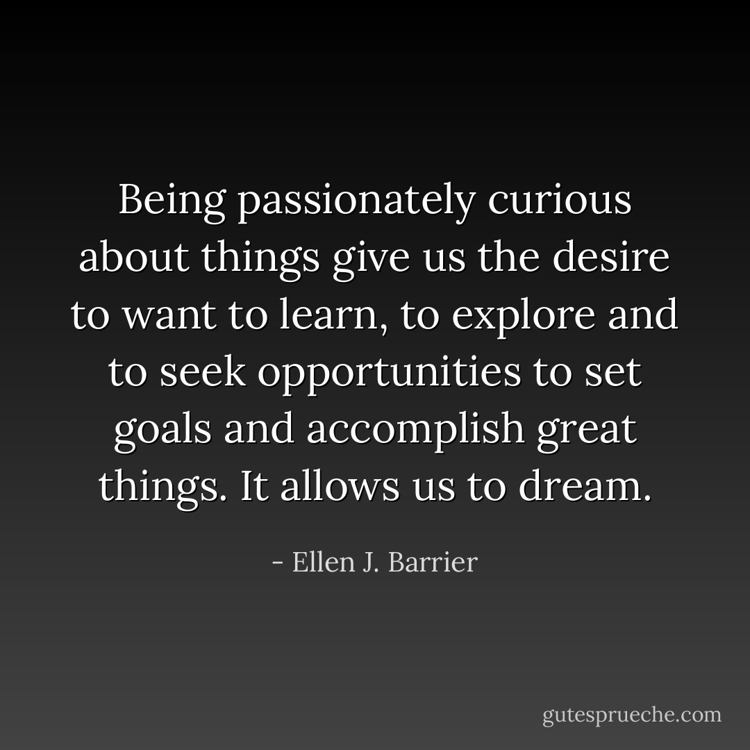 Being passionately curious about things give us the desire to want to learn, to explore and to seek opportunities to set goals and accomplish great things. It allows us to dream. - Ellen J. Barrier