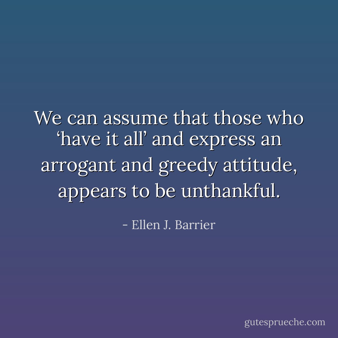 We can assume that those who ‘have it all’ and express an arrogant and greedy attitude, appears to be unthankful. - Ellen J. Barrier