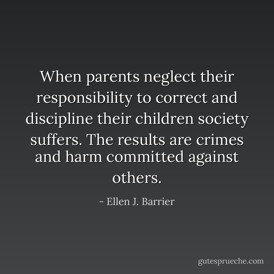 When parents neglect their responsibility to correct and discipline their children society suffers. The results are crimes and harm committed against others. - Ellen J. Barrier