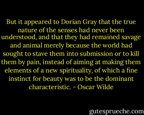 But it appeared to Dorian Gray that the true nature of the senses had never been understood, and that they had remained savage and animal merely because the world had sought to stave them into submission or to kill them by pain, instead of aiming at making them elements of a new spirituality, of which a fine instinct for beauty was to be the dominant characteristic. - Oscar Wilde