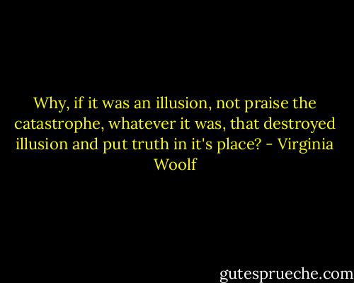 Why, if it was an illusion, not praise the catastrophe, whatever it was, that destroyed illusion and put truth in it's place? - Virginia Woolf