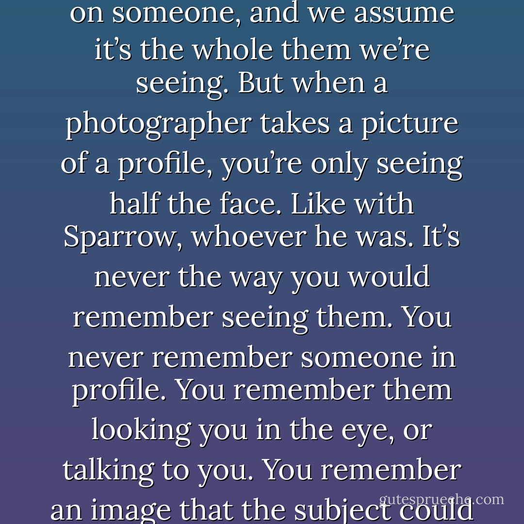 Instead, I thought about the word profile and what a weird double meaning it had. We say we’re looking at a person’s profile online, or say a newspaper is writing a profile on someone, and we assume it’s the whole them we’re seeing. But when a photographer takes a picture of a profile, you’re only seeing half the face. Like with Sparrow, whoever he was. It’s never the way you would remember seeing them. You never remember someone in profile. You remember them looking you in the eye, or talking to you. You remember an image that the subject could never see in a mirror, because you are the mirror. A profile, photographically, is perpendicular to the person you know. - David Levithan