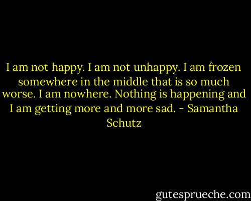 I am not happy. I am not unhappy. I am frozen somewhere in the middle that is so much worse. I am nowhere. Nothing is happening and I am getting more and more sad. - Samantha Schutz