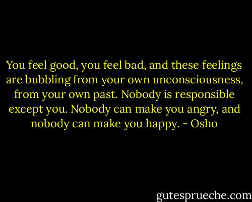 You feel good, you feel bad, and these feelings are bubbling from your own unconsciousness, from your own past. Nobody is responsible except you. Nobody can make you angry, and nobody can make you happy. - Osho