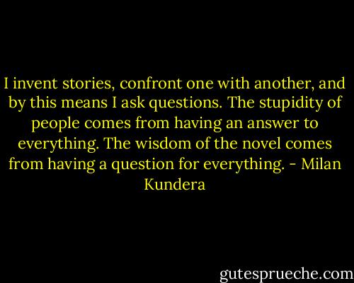 I invent stories, confront one with another, and by this means I ask questions. The stupidity of people comes from having an answer to everything. The wisdom of the novel comes from having a question for everything. - Milan Kundera