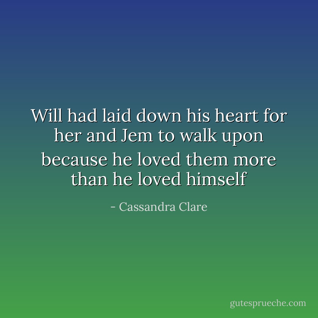 Will had laid down his heart for her and Jem to walk upon because he loved them more than he loved himself - Cassandra Clare