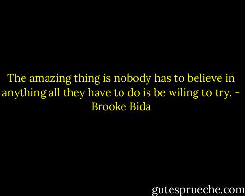 The amazing thing is nobody has to believe in anything all they have to do is be wiling to try. - Brooke Bida