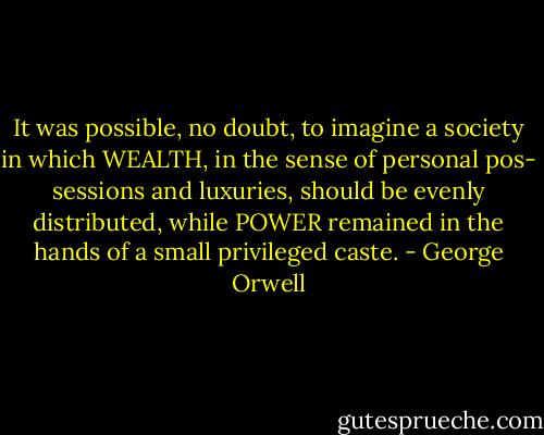 It was possible, no doubt, to imagine<br />a society in which WEALTH, in the sense of personal pos-<br />sessions and luxuries, should be evenly distributed, while<br />POWER remained in the hands of a small privileged caste. - George Orwell