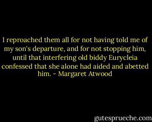 I reproached them all for not having told me of my son's departure, and for not stopping him, until that interfering old biddy Eurycleia confessed that she alone had aided and abetted him. - Margaret Atwood