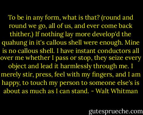 To be in any form, what is that?<br />(round and round we go, all of us, and ever come back thither,)<br />If nothing lay more develop'd the quahung in it's callous shell were enough.<br />Mine is no callous shell.<br />I have instant conductors all over me whether I pass or stop,<br />they seize every object and lead it harmlessly through me.<br />I merely stir, press, feel with my fingers, and I am happy, to touch my person to someone else's is about as much as I can stand. - Walt Whitman
