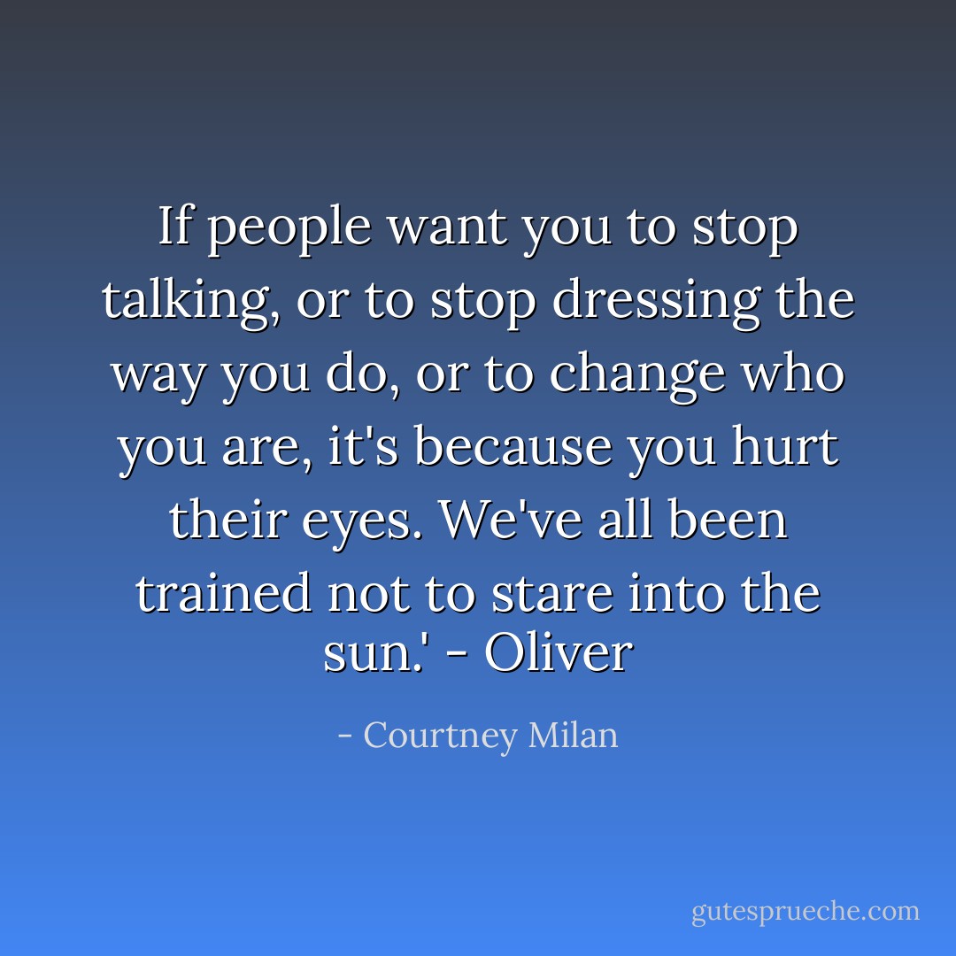 If people want you to stop talking, or to stop dressing the way you do, or to change who you are, it's because you hurt their eyes. We've all been trained not to stare into the sun.' - Oliver - Courtney Milan